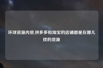 環(huán)球資源內(nèi)貿(mào)與電商平臺(tái)貨源渠道全解析 淘寶與拼多多店鋪的國(guó)內(nèi)貿(mào)易代理指南